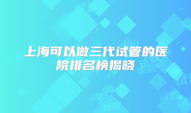 上海可以做三代试管的医院排名榜揭晓