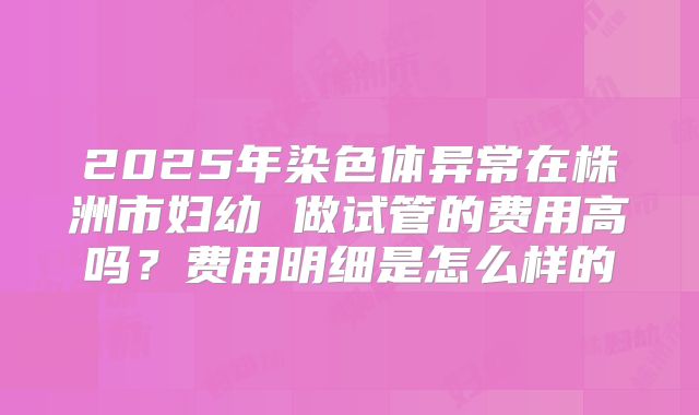 2025年染色体异常在株洲市妇幼 做试管的费用高吗？费用明细是怎么样的