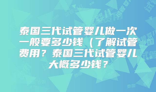 泰国三代试管婴儿做一次一般要多少钱（了解试管费用？泰国三代试管婴儿大概多少钱？