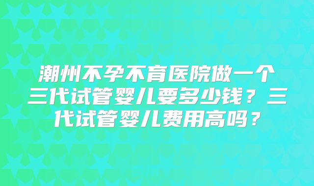 潮州不孕不育医院做一个三代试管婴儿要多少钱?三代试管婴儿费用高吗?