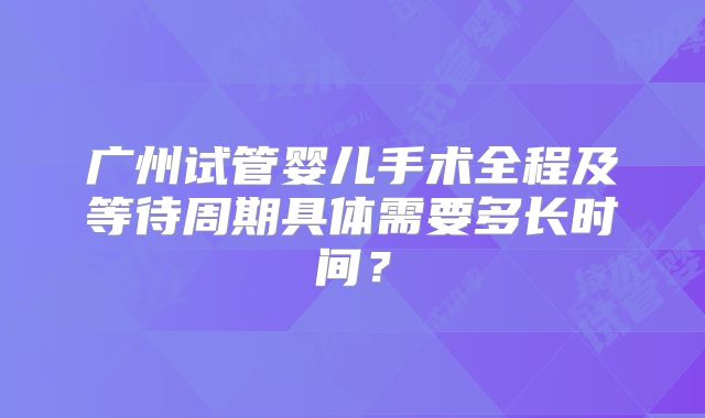 广州试管婴儿手术全程及等待周期具体需要多长时间？