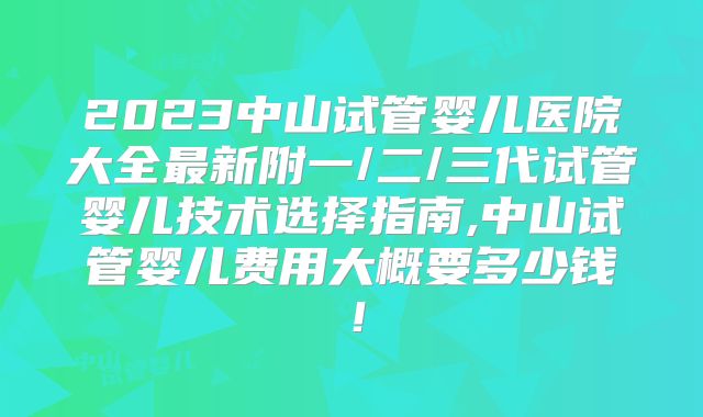 2023中山试管婴儿医院大全最新附一/二/三代试管婴儿技术选择指南,中山试管婴儿费用大概要多少钱！