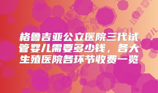 格鲁吉亚公立医院三代试管婴儿需要多少钱,各大生殖医院各环节收费一览
