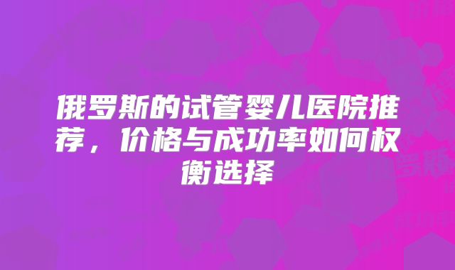俄罗斯的试管婴儿医院推荐，价格与成功率如何权衡选择