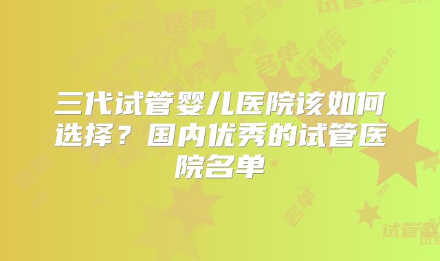 三代试管婴儿医院该如何选择？国内优秀的试管医院名单