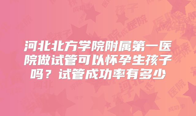 河北北方学院附属第一医院做试管可以怀孕生孩子吗？试管成功率有多少