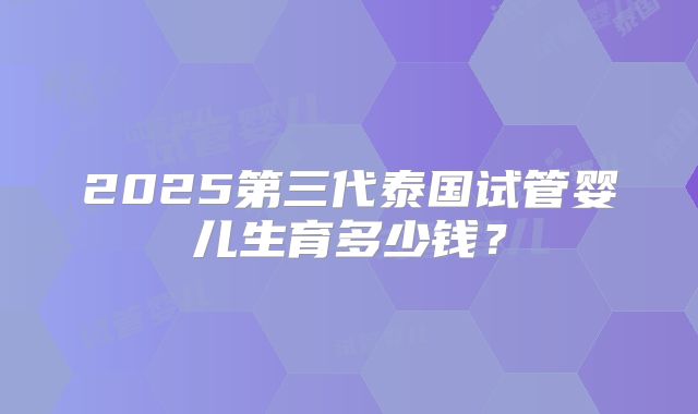 2025第三代泰国试管婴儿生育多少钱?