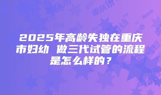 2025年高龄失独在重庆市妇幼 做三代试管的流程是怎么样的?