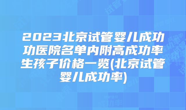 2023北京试管婴儿成功功医院名单内附高成功率生孩子价格一览(北京试管婴儿成功率)