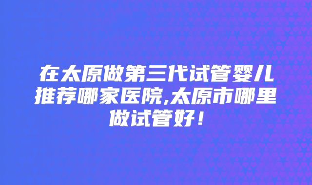 在太原做第三代试管婴儿推荐哪家医院,太原市哪里做试管好！