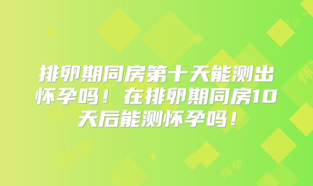 排卵期同房第十天能测出怀孕吗!在排卵期同房10天后能测怀孕吗!