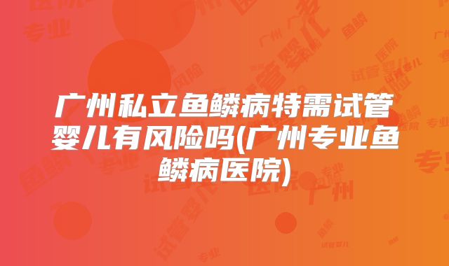 广州私立鱼鳞病特需试管婴儿有风险吗(广州专业鱼鳞病医院)