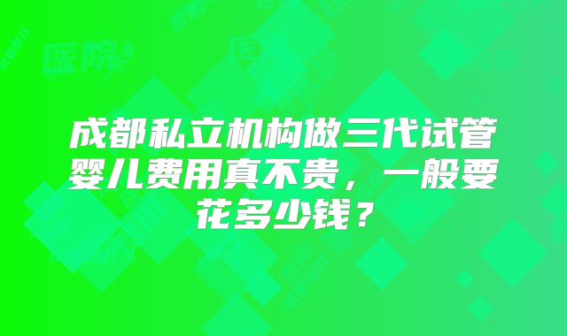 成都私立机构做三代试管婴儿费用真不贵,一般要花多少钱?