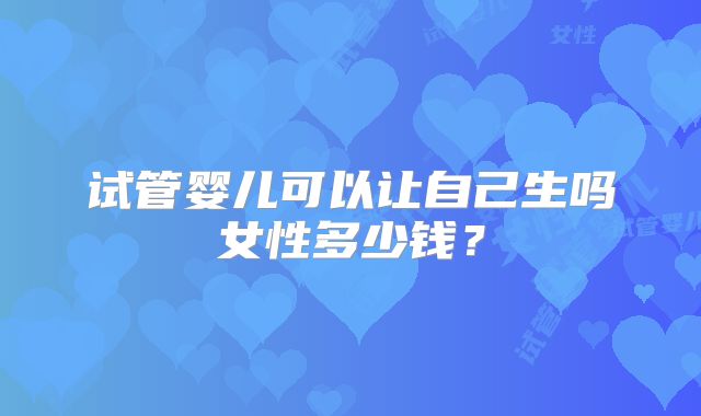 试管婴儿可以让自己生吗女性多少钱?