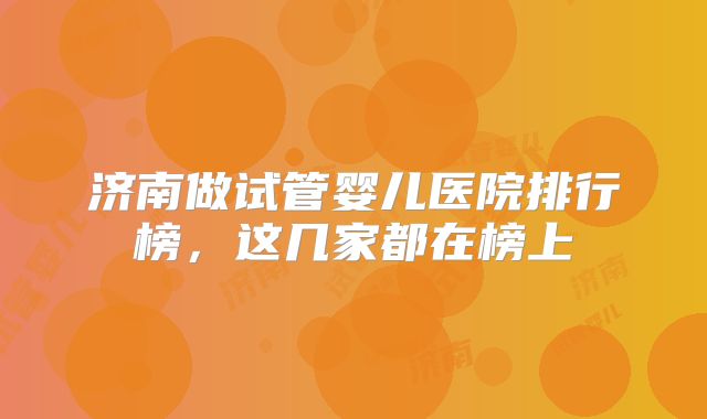 济南做试管婴儿医院排行榜，这几家都在榜上