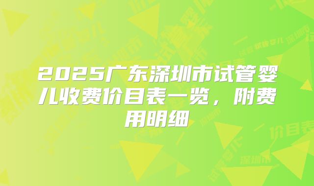 2025广东深圳市试管婴儿收费价目表一览，附费用明细