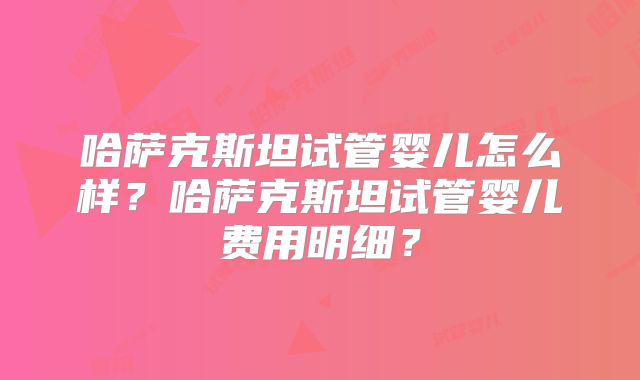 哈萨克斯坦试管婴儿怎么样？哈萨克斯坦试管婴儿费用明细？