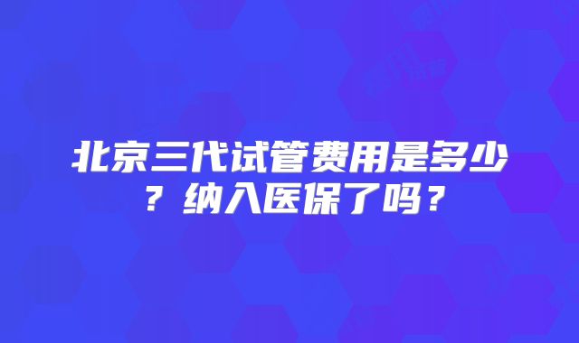 北京三代试管费用是多少?纳入医保了吗?