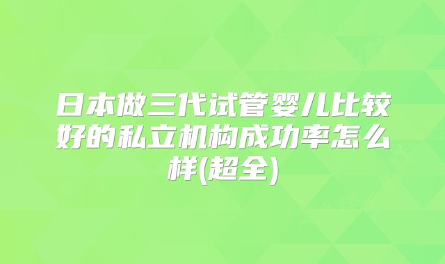 日本做三代试管婴儿比较好的私立机构成功率怎么样(超全)