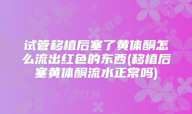 试管移植后塞了黄体酮怎么流出红色的东西(移植后塞黄体酮流水正常吗)