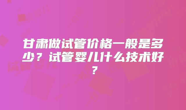甘肃做试管价格一般是多少？试管婴儿什么技术好？