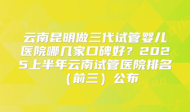 云南昆明做三代试管婴儿医院哪几家口碑好？2025上半年云南试管医院排名（前三）公布