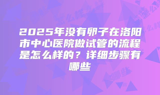 2025年没有卵子在洛阳市中心医院做试管的流程是怎么样的？详细步骤有哪些