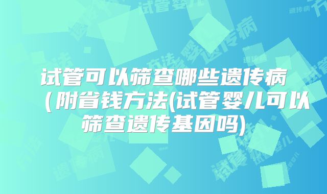 试管可以筛查哪些遗传病（附省钱方法(试管婴儿可以筛查遗传基因吗)