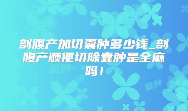 剖腹产加切囊肿多少钱_剖腹产顺便切除囊肿是全麻吗！