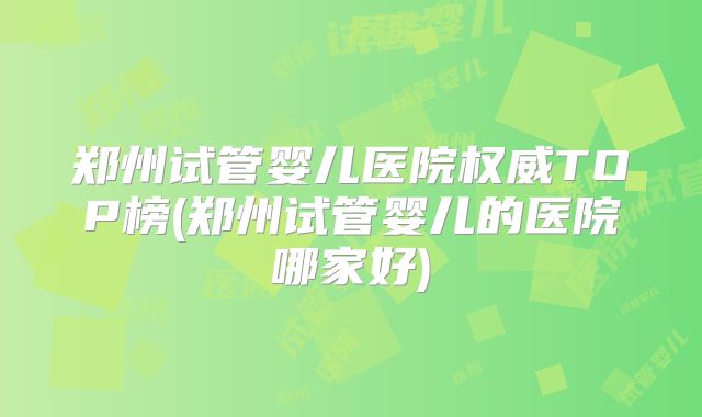 郑州试管婴儿医院权威TOP榜(郑州试管婴儿的医院哪家好)