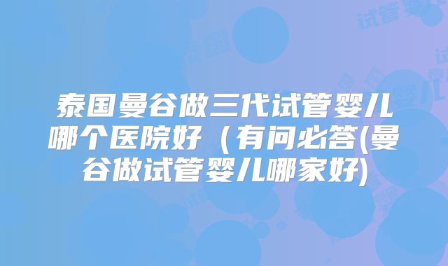 泰国曼谷做三代试管婴儿哪个医院好（有问必答(曼谷做试管婴儿哪家好)