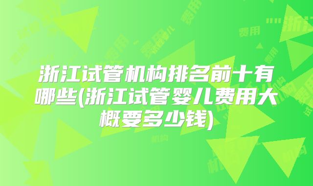 浙江试管机构排名前十有哪些(浙江试管婴儿费用大概要多少钱)