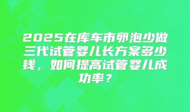 2025在库车市卵泡少做三代试管婴儿长方案多少钱,如何提高试管婴儿成功率?