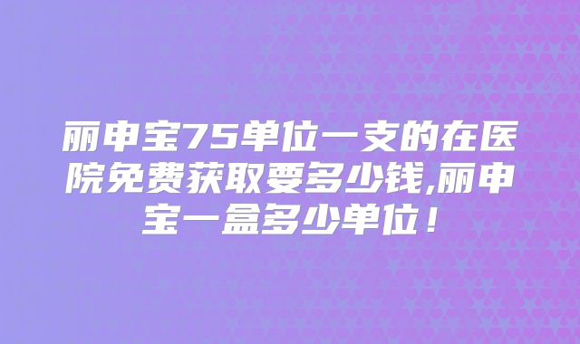 丽申宝75单位一支的在医院免费获取要多少钱,丽申宝一盒多少单位!
