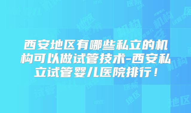 西安地区有哪些私立的机构可以做试管技术-西安私立试管婴儿医院排行!