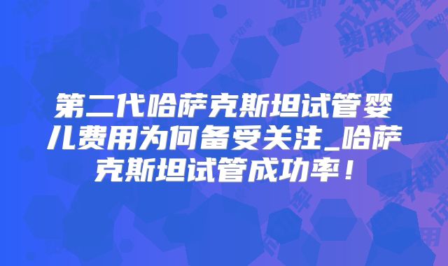 第二代哈萨克斯坦试管婴儿费用为何备受关注_哈萨克斯坦试管成功率！
