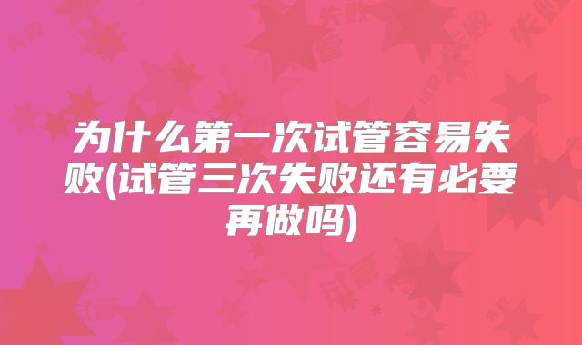 为什么第一次试管容易失败(试管三次失败还有必要再做吗)
