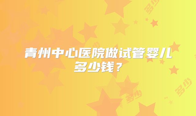 青州中心医院做试管婴儿多少钱?