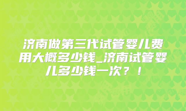 济南做第三代试管婴儿费用大概多少钱_济南试管婴儿多少钱一次？！