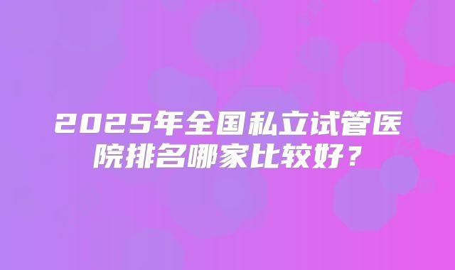 2025年全国私立试管医院排名哪家比较好？