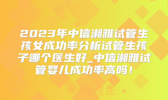 2023年中信湘雅试管生孩女成功率分析试管生孩子哪个医生好_中信湘雅试管婴儿成功率高吗！