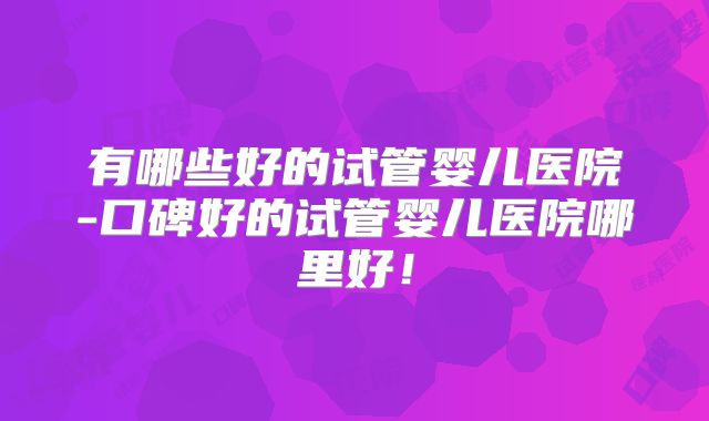 有哪些好的试管婴儿医院-口碑好的试管婴儿医院哪里好！