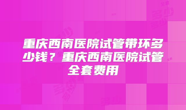 重庆西南医院试管带环多少钱?重庆西南医院试管全套费用