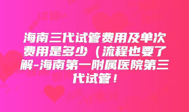海南三代试管费用及单次费用是多少（流程也要了解-海南第一附属医院第三代试管！