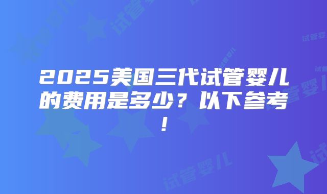 2025美国三代试管婴儿的费用是多少？以下参考!