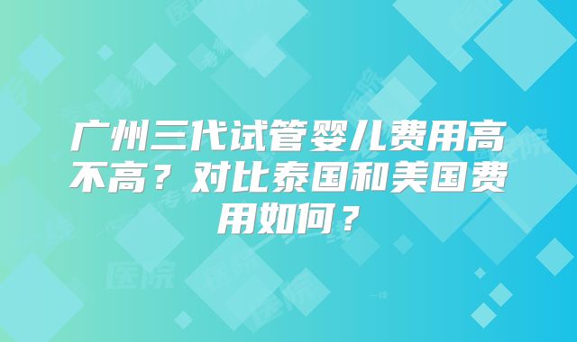 广州三代试管婴儿费用高不高？对比泰国和美国费用如何？