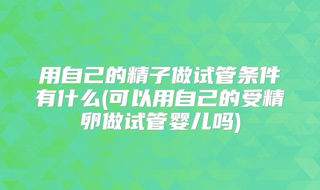 用自己的精子做试管条件有什么(可以用自己的受精卵做试管婴儿吗)