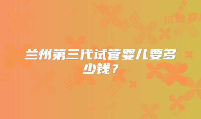 兰州第三代试管婴儿要多少钱？