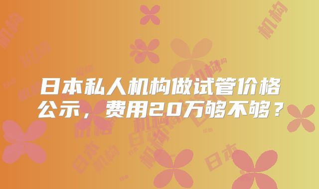 日本私人机构做试管价格公示,费用20万够不够?