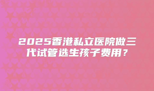 2025香港私立医院做三代试管选生孩子费用？